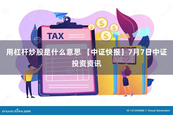 用杠杆炒股是什么意思 【中证快报】7月7日中证投资资讯