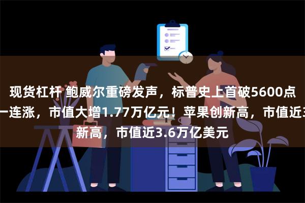 现货杠杆 鲍威尔重磅发声，标普史上首破5600点！特斯拉十一连涨，市值大增1.77万亿元！苹果创新高，市值近3.6万亿美元