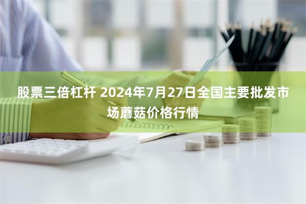 股票三倍杠杆 2024年7月27日全国主要批发市场蘑菇价格行情