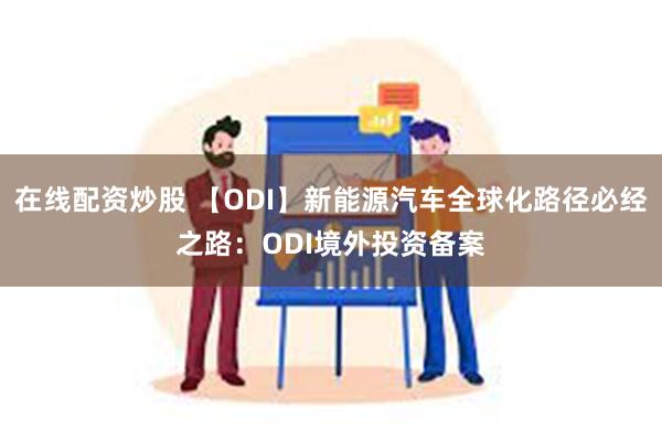 在线配资炒股 【ODI】新能源汽车全球化路径必经之路：ODI境外投资备案