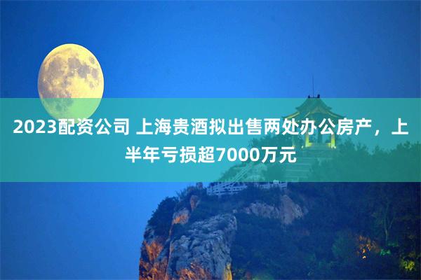 2023配资公司 上海贵酒拟出售两处办公房产，上半年亏损超7000万元