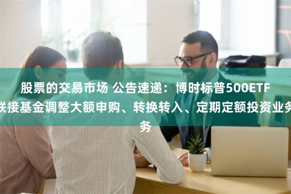 股票的交易市场 公告速递：博时标普500ETF联接基金调整大额申购、转换转入、定期定额投资业务