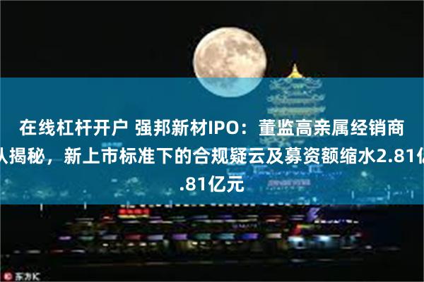 在线杠杆开户 强邦新材IPO：董监高亲属经销商团队揭秘，新上市标准下的合规疑云及募资额缩水2.81亿元