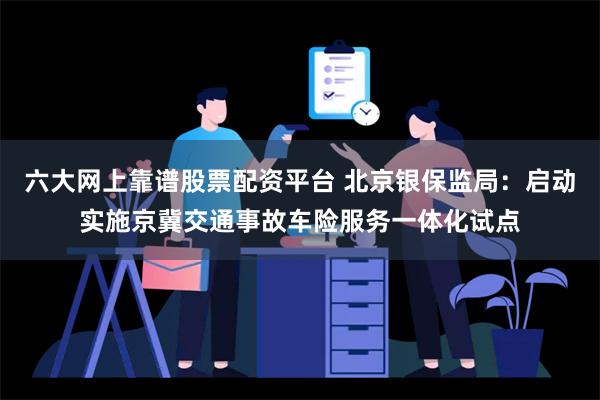 六大网上靠谱股票配资平台 北京银保监局：启动实施京冀交通事故车险服务一体化试点