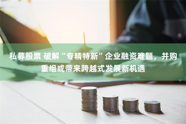 私募股票 破解“专精特新”企业融资难题，并购重组或带来跨越式发展新机遇