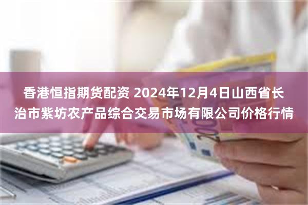 香港恒指期货配资 2024年12月4日山西省长治市紫坊农产品综合交易市场有限公司价格行情