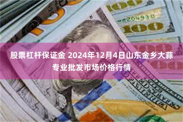 股票杠杆保证金 2024年12月4日山东金乡大蒜专业批发市场价格行情