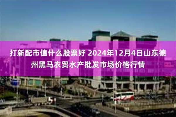 打新配市值什么股票好 2024年12月4日山东德州黑马农贸水产批发市场价格行情