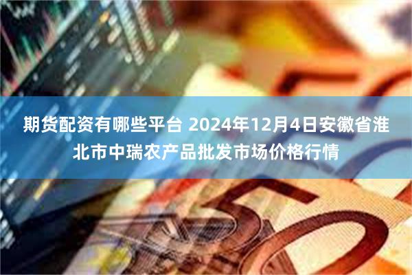 期货配资有哪些平台 2024年12月4日安徽省淮北市中瑞农产品批发市场价格行情