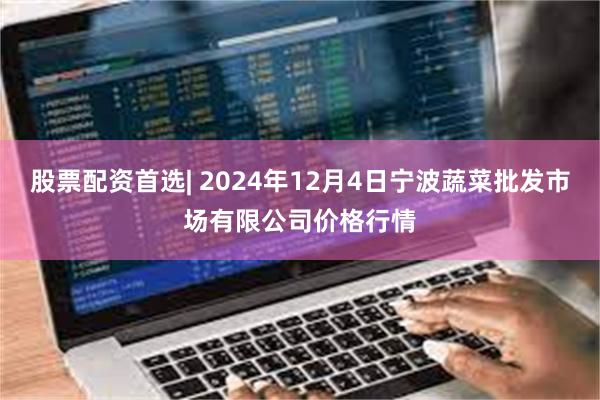 股票配资首选| 2024年12月4日宁波蔬菜批发市场有限公司价格行情