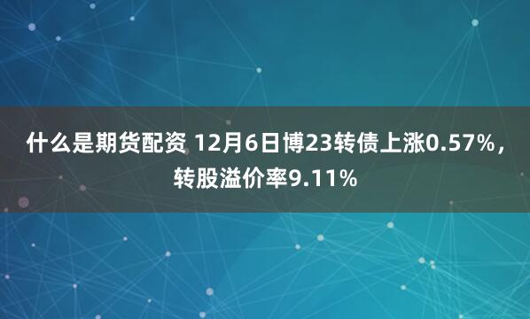 什么是期货配资 12月6日博23转债上涨0.57%，转股溢价率9.11%