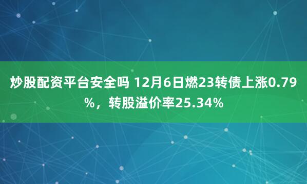 炒股配资平台安全吗 12月6日燃23转债上涨0.79%，转股溢价率25.34%