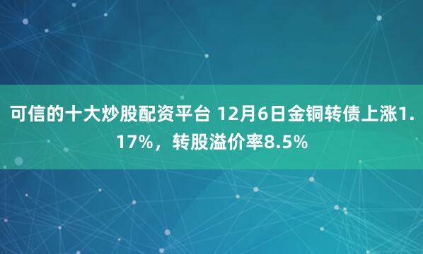 可信的十大炒股配资平台 12月6日金铜转债上涨1.17%，转股溢价率8.5%