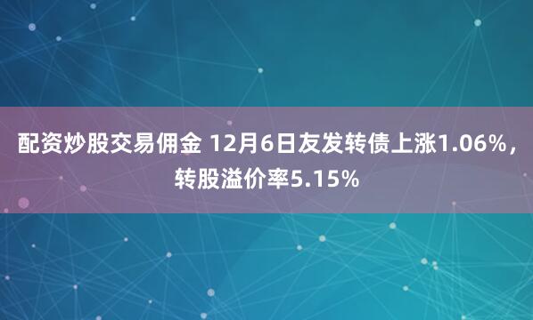 配资炒股交易佣金 12月6日友发转债上涨1.06%，转股溢价率5.15%