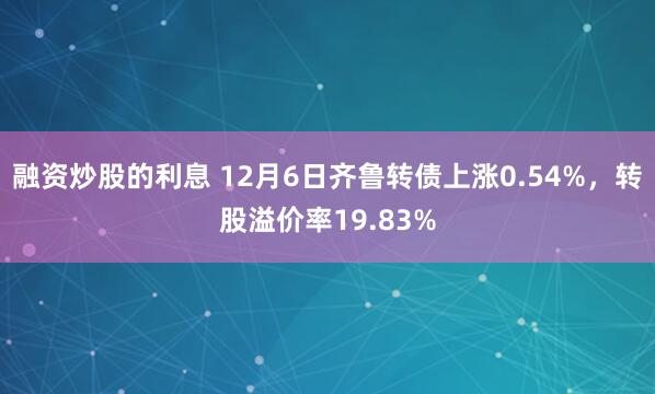 融资炒股的利息 12月6日齐鲁转债上涨0.54%，转股溢价率19.83%