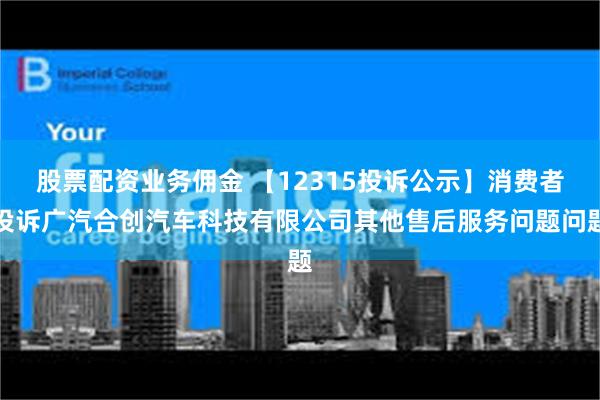 股票配资业务佣金 【12315投诉公示】消费者投诉广汽合创汽车科技有限公司其他售后服务问题问题