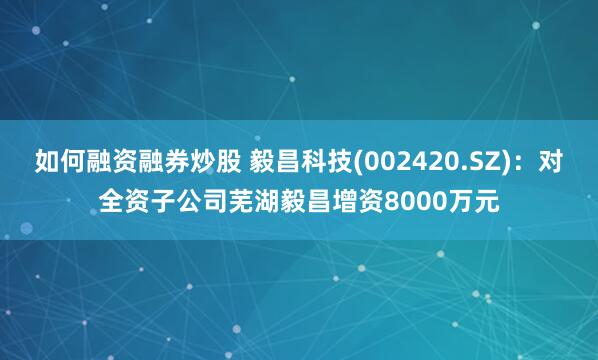 如何融资融券炒股 毅昌科技(002420.SZ)：对全资子公司芜湖毅昌增资8000万元