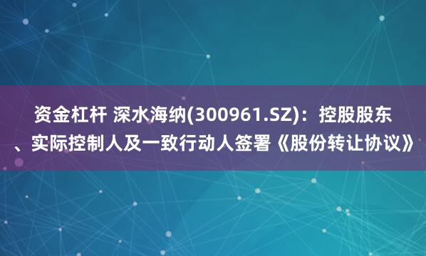 资金杠杆 深水海纳(300961.SZ)：控股股东、实际控制人及一致行动人签署《股份转让协议》