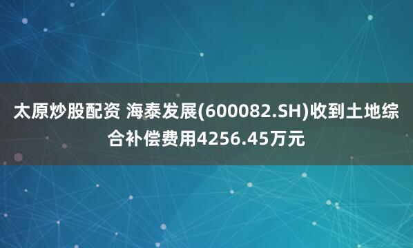 太原炒股配资 海泰发展(600082.SH)收到土地综合补偿费用4256.45万元