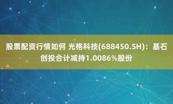 股票配资行情如何 光格科技(688450.SH)：基石创投合计减持1.0086%股份