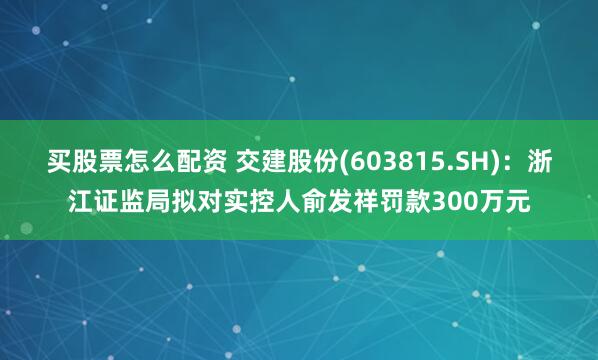 买股票怎么配资 交建股份(603815.SH)：浙江证监局拟对实控人俞发祥罚款300万元