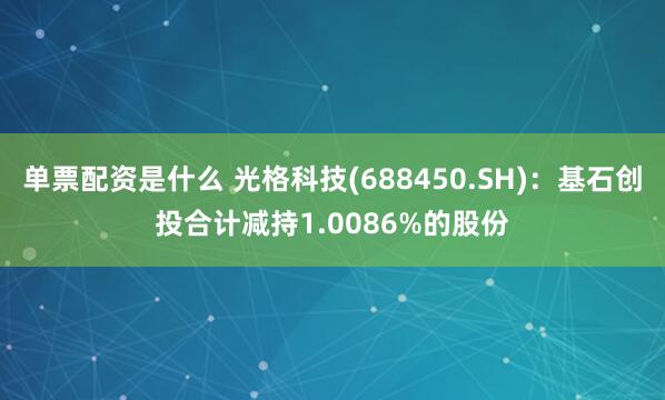 单票配资是什么 光格科技(688450.SH)：基石创投合计减持1.0086%的股份