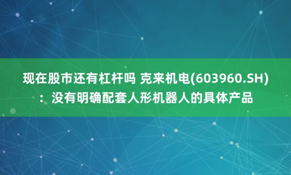 现在股市还有杠杆吗 克来机电(603960.SH)：没有明确配套人形机器人的具体产品