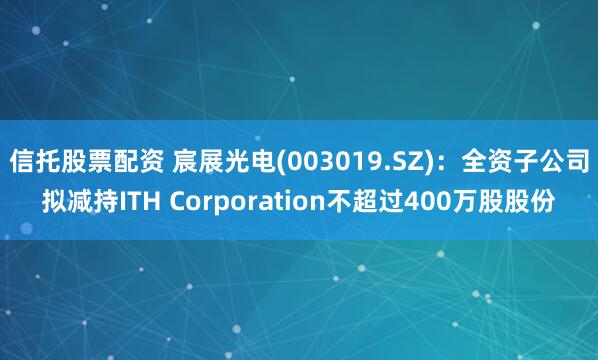 信托股票配资 宸展光电(003019.SZ)：全资子公司拟减持ITH Corporation不超过400万股股份