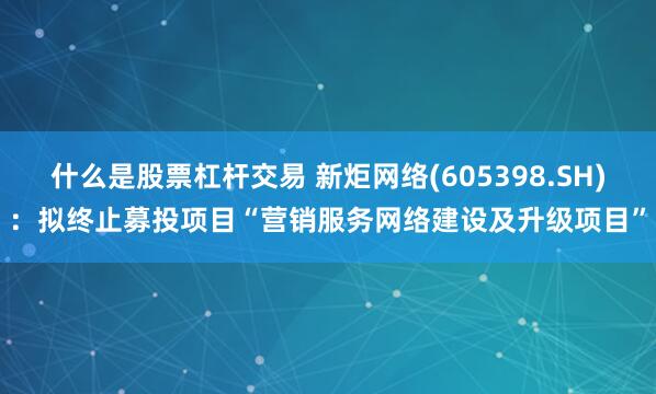 什么是股票杠杆交易 新炬网络(605398.SH)：拟终止募投项目“营销服务网络建设及升级项目”