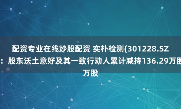 配资专业在线炒股配资 实朴检测(301228.SZ)：股东沃土意好及其一致行动人累计减持136.29万股