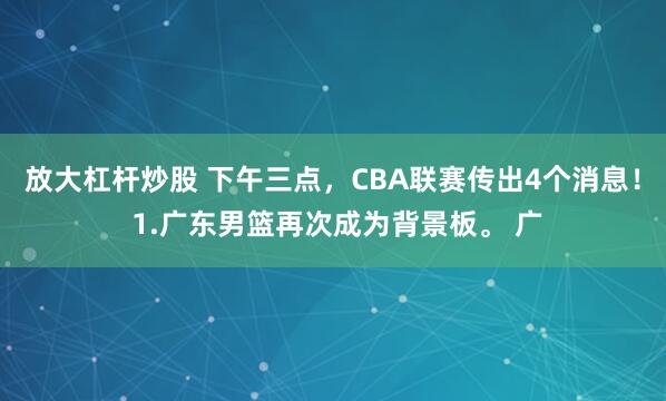 放大杠杆炒股 下午三点，CBA联赛传出4个消息！ 1.广东男篮再次成为背景板。 广