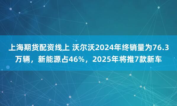 上海期货配资线上 沃尔沃2024年终销量为76.3万辆，新能源占46%，2025年将推7款新车