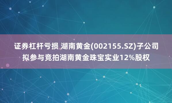 证券杠杆亏损 湖南黄金(002155.SZ)子公司拟参与竞拍湖南黄金珠宝实业12%股权