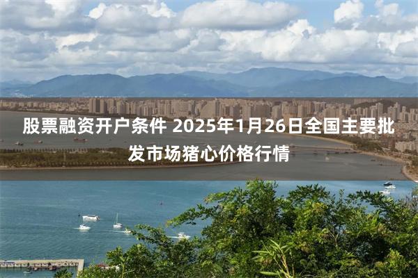 股票融资开户条件 2025年1月26日全国主要批发市场猪心价格行情