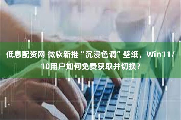 低息配资网 微软新推“沉浸色调”壁纸，Win11/10用户如何免费获取并切换？