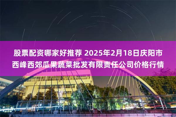 股票配资哪家好推荐 2025年2月18日庆阳市西峰西郊瓜果蔬菜批发有限责任公司价格行情