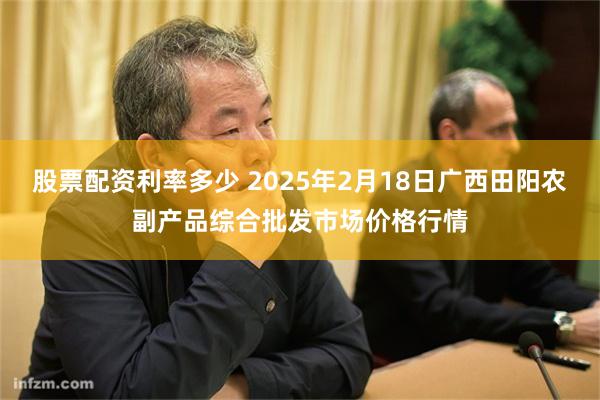 股票配资利率多少 2025年2月18日广西田阳农副产品综合批发市场价格行情