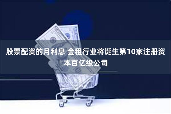 股票配资的月利息 金租行业将诞生第10家注册资本百亿级公司