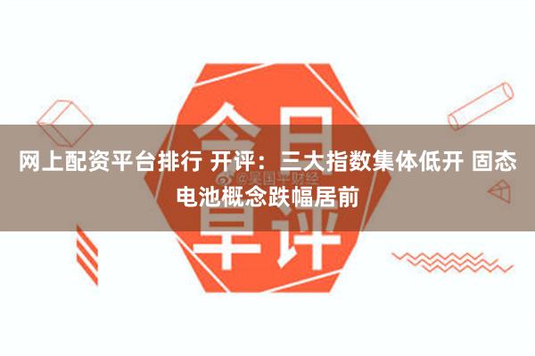 网上配资平台排行 开评：三大指数集体低开 固态电池概念跌幅居前