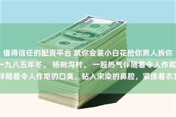 值得信任的配资平台 就你会装小白花抢你男人拆你家 宋染顾远霆宋明珠 一九八五年冬。 杨树沟村。 一股热气伴随着令人作呕的口臭，钻入宋染的鼻腔，紧接着衣裳被粗鲁扯开